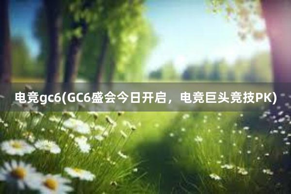 电竞gc6(GC6盛会今日开启，电竞巨头竞技PK)