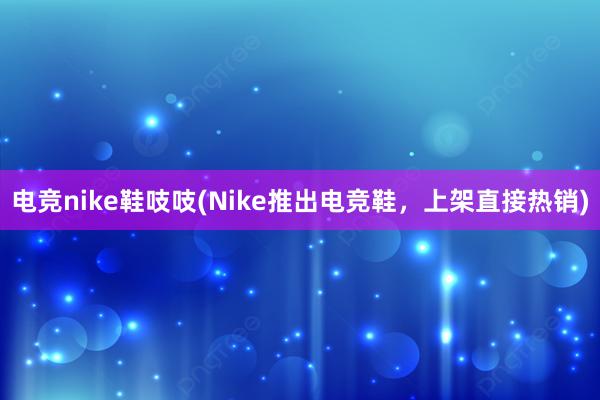 电竞nike鞋吱吱(Nike推出电竞鞋，上架直接热销)