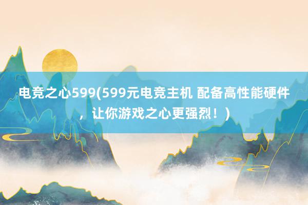 电竞之心599(599元电竞主机 配备高性能硬件，让你游戏之心更强烈！)