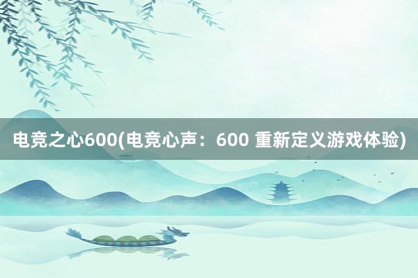 电竞之心600(电竞心声：600 重新定义游戏体验)