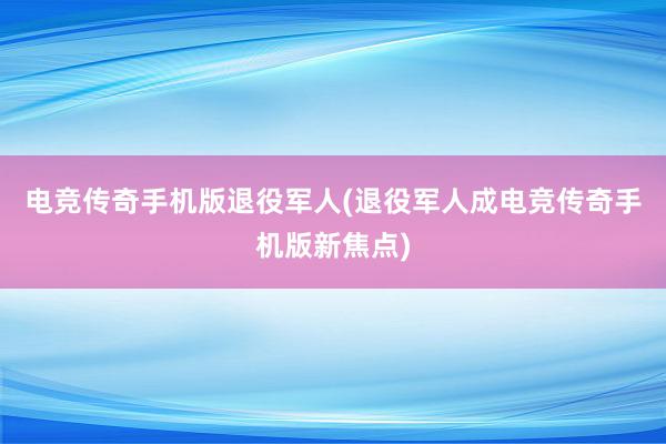 电竞传奇手机版退役军人(退役军人成电竞传奇手机版新焦点)