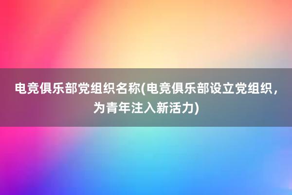 电竞俱乐部党组织名称(电竞俱乐部设立党组织，为青年注入新活力)