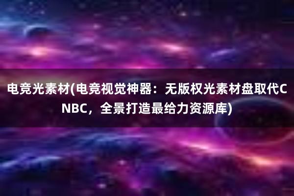 电竞光素材(电竞视觉神器：无版权光素材盘取代CNBC，全景打造最给力资源库)