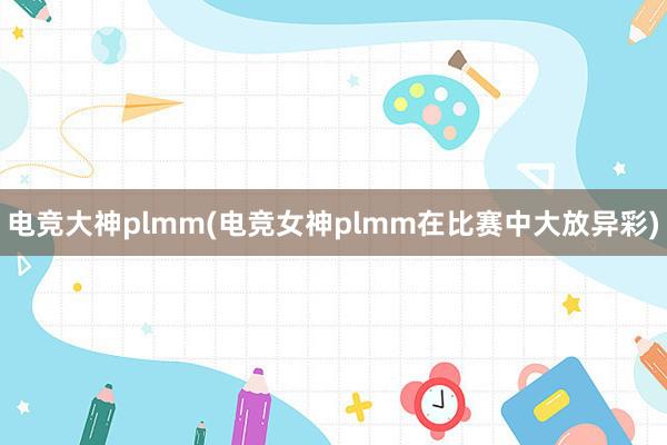 电竞大神plmm(电竞女神plmm在比赛中大放异彩)