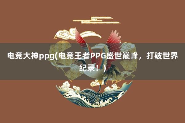 电竞大神ppg(电竞王者PPG盛世巅峰，打破世界纪录！)