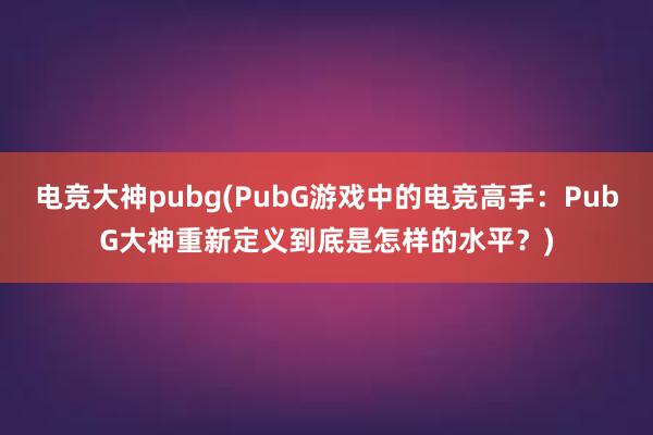 电竞大神pubg(PubG游戏中的电竞高手：PubG大神重新定义到底是怎样的水平？)