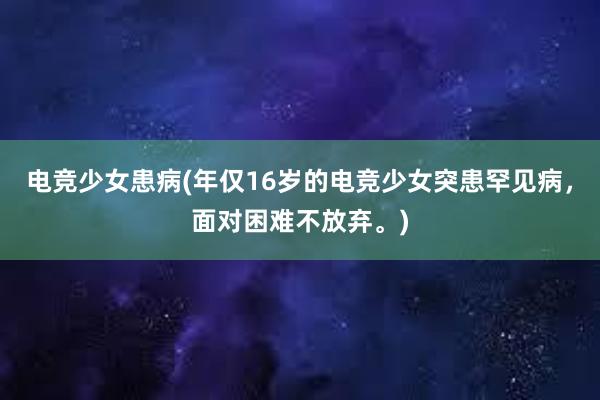 电竞少女患病(年仅16岁的电竞少女突患罕见病，面对困难不放弃。)