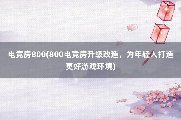 电竞房800(800电竞房升级改造，为年轻人打造更好游戏环境)