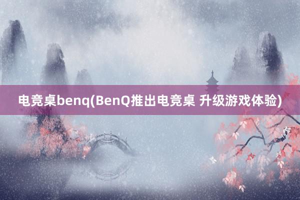 电竞桌benq(BenQ推出电竞桌 升级游戏体验)