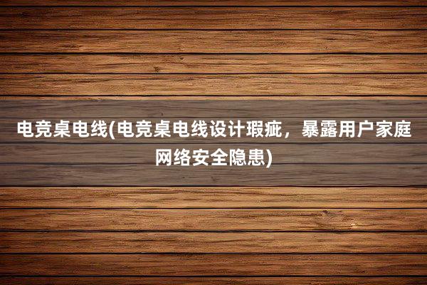 电竞桌电线(电竞桌电线设计瑕疵，暴露用户家庭网络安全隐患)