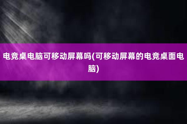 电竞桌电脑可移动屏幕吗(可移动屏幕的电竞桌面电脑)