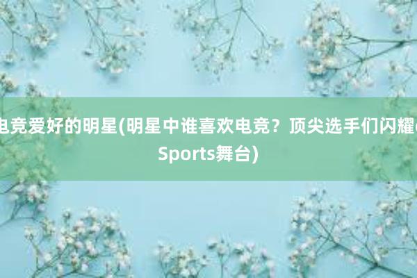 电竞爱好的明星(明星中谁喜欢电竞？顶尖选手们闪耀eSports舞台)