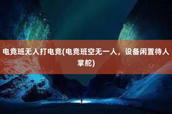 电竞班无人打电竞(电竞班空无一人，设备闲置待人掌舵)