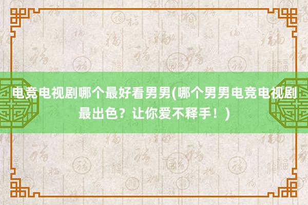 电竞电视剧哪个最好看男男(哪个男男电竞电视剧最出色？让你爱不释手！)