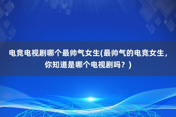 电竞电视剧哪个最帅气女生(最帅气的电竞女生，你知道是哪个电视剧吗？)