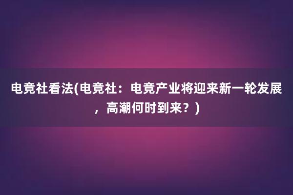 电竞社看法(电竞社：电竞产业将迎来新一轮发展，高潮何时到来？)