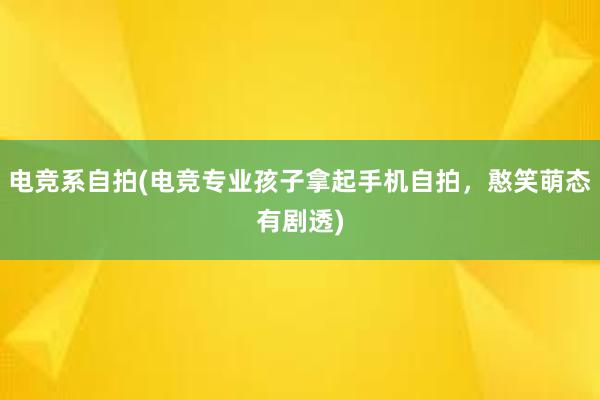 电竞系自拍(电竞专业孩子拿起手机自拍，憨笑萌态有剧透)