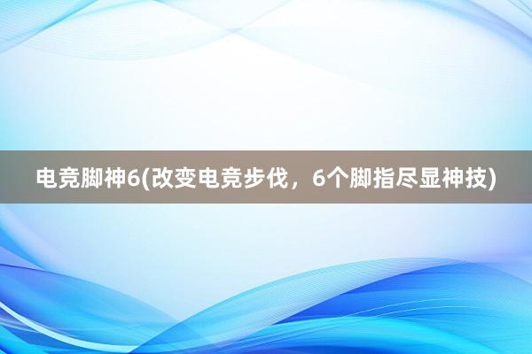 电竞脚神6(改变电竞步伐，6个脚指尽显神技)