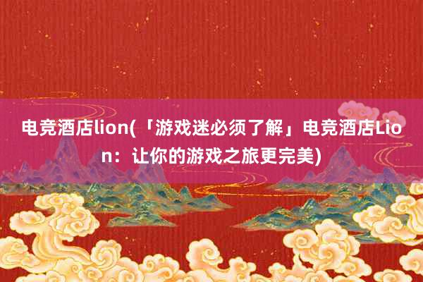 电竞酒店lion(「游戏迷必须了解」电竞酒店Lion：让你的游戏之旅更完美)