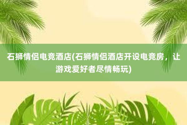 石狮情侣电竞酒店(石狮情侣酒店开设电竞房，让游戏爱好者尽情畅玩)