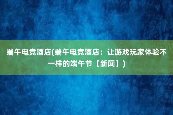 端午电竞酒店(端午电竞酒店：让游戏玩家体验不一样的端午节【新闻】)