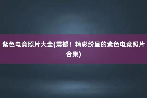 紫色电竞照片大全(震撼！精彩纷呈的紫色电竞照片合集)