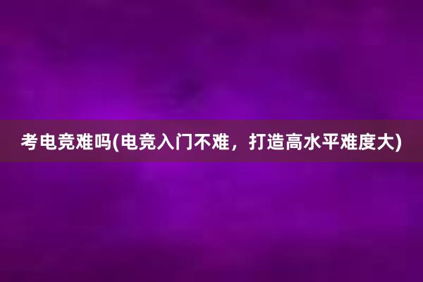 考电竞难吗(电竞入门不难，打造高水平难度大)