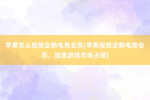 苹果怎么投放企鹅电竞会员(苹果投放企鹅电竞会员，加速游戏市场占领)