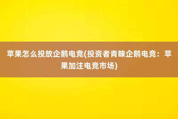 苹果怎么投放企鹅电竞(投资者青睐企鹅电竞：苹果加注电竞市场)