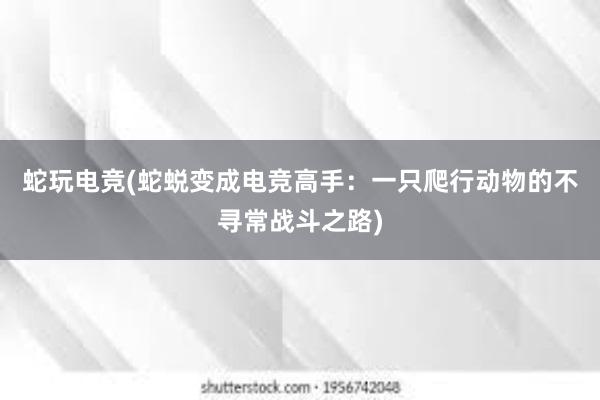 蛇玩电竞(蛇蜕变成电竞高手：一只爬行动物的不寻常战斗之路)