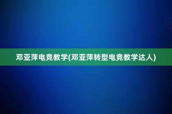 邓亚萍电竞教学(邓亚萍转型电竞教学达人)