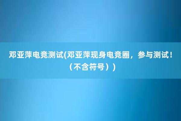 邓亚萍电竞测试(邓亚萍现身电竞圈，参与测试！（不含符号）)