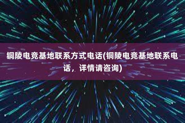 铜陵电竞基地联系方式电话(铜陵电竞基地联系电话，详情请咨询)