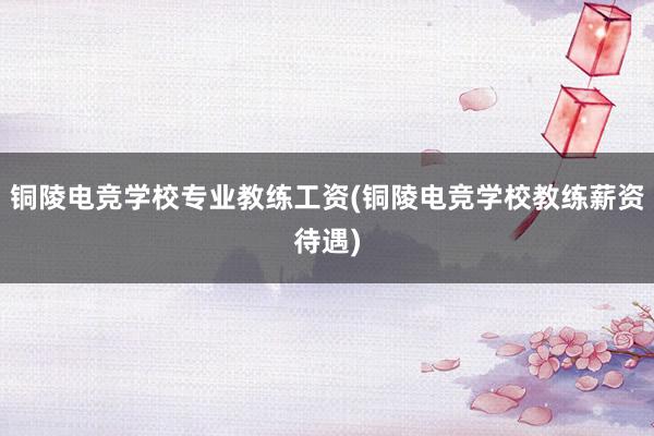 铜陵电竞学校专业教练工资(铜陵电竞学校教练薪资待遇)