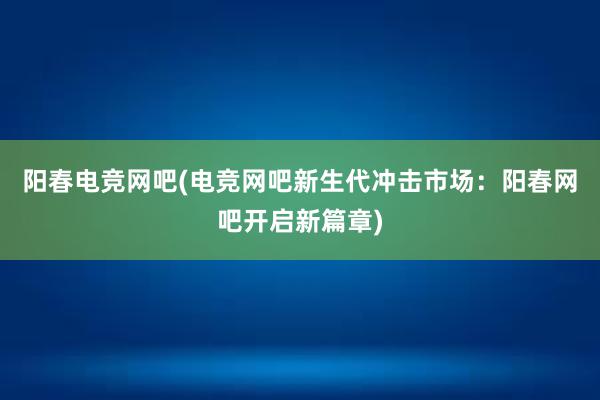 阳春电竞网吧(电竞网吧新生代冲击市场：阳春网吧开启新篇章)