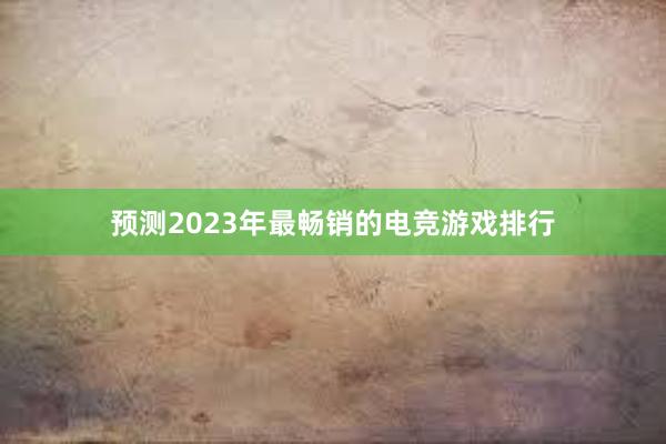 预测2023年最畅销的电竞游戏排行