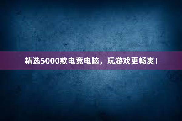 精选5000款电竞电脑，玩游戏更畅爽！