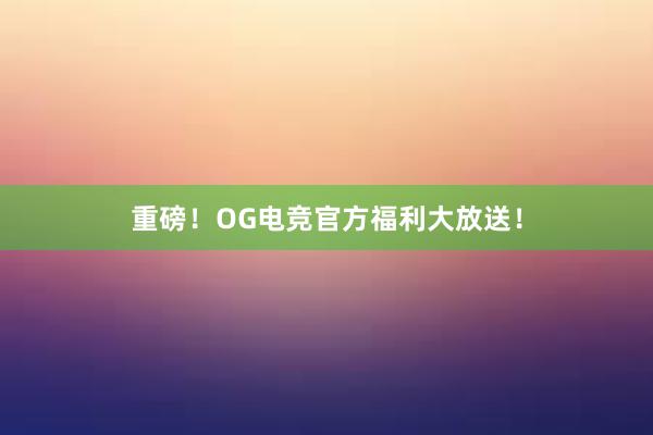 重磅！OG电竞官方福利大放送！