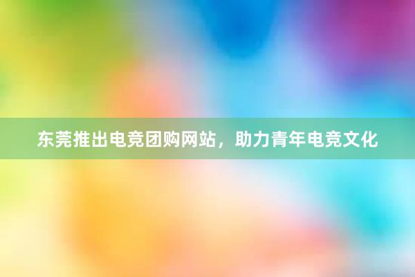 东莞推出电竞团购网站，助力青年电竞文化