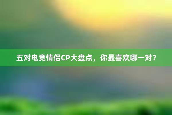 五对电竞情侣CP大盘点，你最喜欢哪一对？