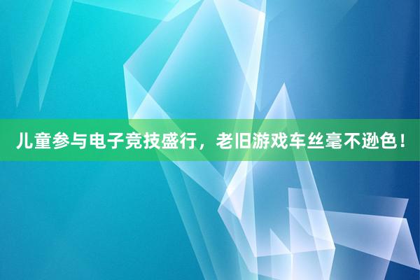 儿童参与电子竞技盛行，老旧游戏车丝毫不逊色！