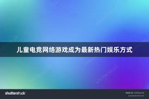 儿童电竞网络游戏成为最新热门娱乐方式