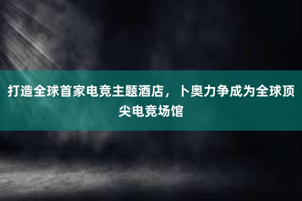 打造全球首家电竞主题酒店，卜奥力争成为全球顶尖电竞场馆