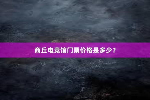 商丘电竞馆门票价格是多少？