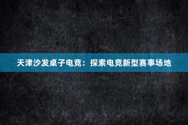 天津沙发桌子电竞：探索电竞新型赛事场地