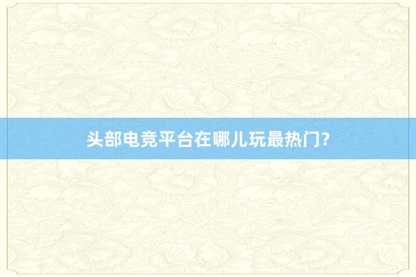 头部电竞平台在哪儿玩最热门？