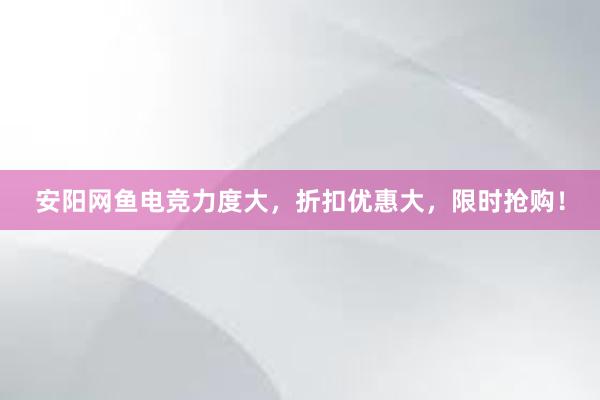 安阳网鱼电竞力度大，折扣优惠大，限时抢购！