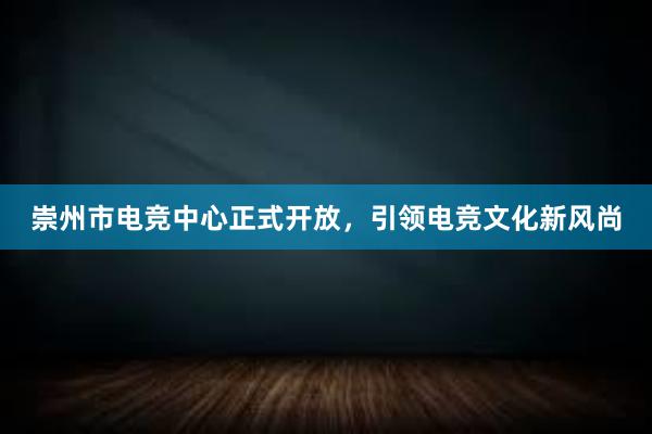 崇州市电竞中心正式开放，引领电竞文化新风尚