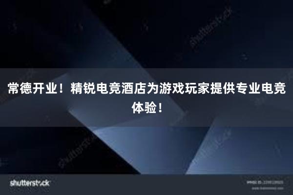 常德开业！精锐电竞酒店为游戏玩家提供专业电竞体验！