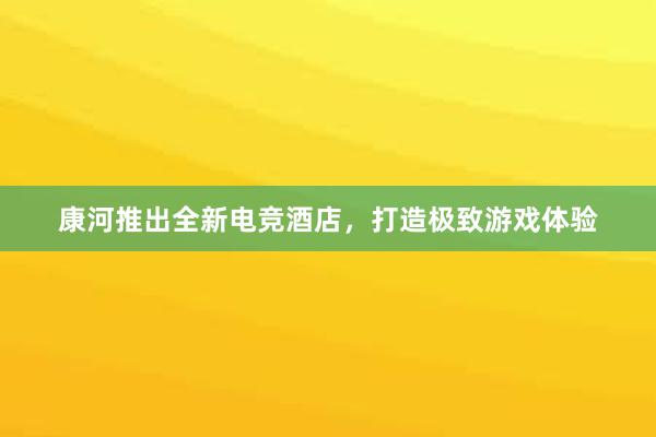 康河推出全新电竞酒店，打造极致游戏体验